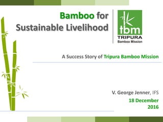 Bamboo for
Sustainable Livelihood
A Success Story of Tripura Bamboo Mission
V. George Jenner, IFS
18 December
2016
 