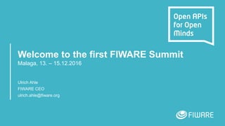 Welcome to the first FIWARE Summit
Malaga, 13. – 15.12.2016
Ulrich Ahle
FIWARE CEO
ulrich.ahle@fiware.org
 