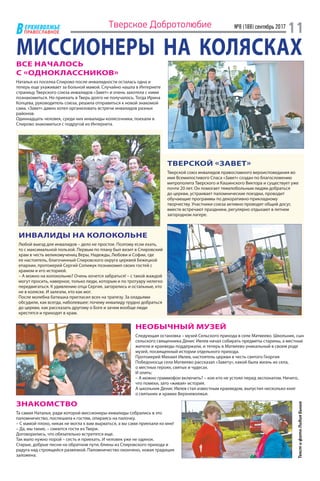 ЕРХНЕВОЛЖЬЕ
ВПРАВОСЛАВНОЕ
№8 (188) сентябрь 2017
11Тверское Добротолюбие
МИССИОНЕРЫ НА КОЛЯСКАХВСЕ НАЧАЛОСЬ
С «ОДНОКЛАССНИКОВ»
Наталья из поселка Спирово после инвалидности осталась одна и
теперь еще ухаживает за больной мамой. Случайно нашла в Интернете
страницу Тверского союза инвалидов «Завет» и очень захотела с ними
познакомиться. Но приехать в Тверь долго не получалось. Тогда Ирина
Копцева, руководитель союза, решила отправиться к новой знакомой
сама. «Завет» давно хотел организовать встречи инвалидов разных
районов.
Одиннадцать человек, среди них инвалиды-колясочники, поехали в
Спирово знакомиться с подругой из Интернета.
ТВЕРСКОЙ «ЗАВЕТ»
Тверской союз инвалидов православного вероисповедания во
имя Всемилостивого Спаса «Завет» создан по благословению
митрополита Тверского и Кашинского Виктора и существует уже
почти 20 лет. Он помогает тяжелобольным людям добраться
до церкви, устраивает паломнические поездки, проводит
обучающие программы по декоративно-прикладному
творчеству. Участники союза активно проводят общий досуг,
вместе встречают праздники, регулярно отдыхают в летнем
загородном лагере.
ИНВАЛИДЫ НА КОЛОКОЛЬНЕ
Любой выезд для инвалидов – дело не простое. Поэтому если ехать,
то с максимальной пользой. Первым по плану был визит в Спировский
храм в честь великомучениц Веры, Надежды, Любови и Софии, где
ее настоятель, благочинный Спировского округа церквей Бежецкой
епархии, протоиерей Сергий Сопижук познакомил своих гостей с
храмом и его историей.
– А можно на колокольню? Очень хочется забраться! – с такой жаждой
могут просить, наверное, только люди, которым и по тротуару нелегко
передвигаться. К удивлению отца Сергия, загорелись и остальные, кто
не в коляске. И залезли, кто как мог.
После молебна батюшка пригласил всех на трапезу. За оладьями
обсудили, как всегда, наболевшее: почему инвалиду трудно добраться
до церкви, как рассказать другому о Боге и зачем вообще люди
крестятся и приходят в храм.
НЕОБЫЧНЫЙ МУЗЕЙ
Следующая остановка – музей Сельского прихода в селе Матвеево. Школьник, сын
сельского священника Денис Ивлев начал собирать предметы старины, а местные
жители и краеведы поддержали, и теперь в Матвеево уникальный в своем роде
музей, посвященный истории отдельного прихода.
Протоиерей Михаил Ивлев, настоятель церкви в честь святого Георгия
Победоносца села Матвеево рассказал «Завету», какой была жизнь их села,
о местных героях, святых и чудесах.
И опять:
– А можно граммофон включить? – кое-кто не устоял перед экспонатом. Ничего,
что помехи, зато «живая» история.
А школьник Денис Ивлев стал известным краеведом, выпустил несколько книг
о святынях и храмах Верхневолжья.
ЗНАКОМСТВО
Та самая Наталья, ради которой миссионеры-инвалиды собрались в это
паломничество, поспешила к гостям, опираясь на палочку.
– С мамой плохо, никак не могла к вам вырваться, а вы сами приехали ко мне!
– Да, мы такие, – смеются гости из Твери.
Договорились, что обязательно встретятся еще.
Так мало нужно порой – сесть и приехать. И человек уже не одинок.
Старые, добрые песни на обратном пути, блины из Спировского прихода и
радуга над строящейся развязкой. Паломничество окончено, новая традиция
заложена.
ТекстифотоЛидияБыша
 