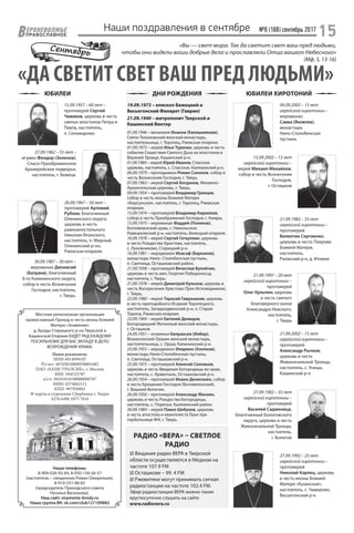 №8 (188) сентябрь 2017
15ЕРХНЕВОЛЖЬЕ
ВПРАВОСЛАВНОЕ
ЮБИЛЕИ ДНИ РОЖДЕНИЯ ЮБИЛЕИ ХИРОТОНИЙ
Наши поздравления в сентябре
«ДА СВЕТИТ СВЕТ ВАШ ПРЕД ЛЮДЬМИ»
«Вы — свет мира. Так да светит свет ваш пред людьми,
чтобы они видели ваши добрые дела и прославляли Отца вашего Небесного»
(Мф. 5, 13-16)
Местная религиозная организация
православный Приход в честь иконы Божией
Матери «Знамение»
д. Броды Старицкого р-на Тверской и
Кашинской Епархии БУДЕТ РАД КАЖДОМУ
ПОСИЛЬНОМУ ДЛЯ ВАС ВКЛАДУ В ДЕЛО
ВОЗРОЖДЕНИЯ ХРАМА.
Наши реквизиты:
ИНН 6914999107
Р/счет: 40703810800930001682
ПАО «БАНК УРАЛСИБ», г. Москва
БИК: 044525787
к/сч: 30101810100000000787
ИНН: 0274062111
КПП: 997950001
№ карты в отделении Сбербанка г. Твери:
4276 6300 1075 7816
Сентябрь
01.09.1946 – монахиня Иоанна (Калашникова),
Свято-Тихоновский женский монастырь,
настоятельница, г. Торопец, Ржевская епархия.
01.09.1973 – иерей Илья Туренко, церковь в честь
события Сошествия Святого Духа на апостолов в
Верхней Троице, Кашинский р-н.
01.09.1984 – иерей Юрий Иванов, Спасская
церковь, настоятель, с. Спасское, Калязинский р-н.
06.09.1979 – протодиакон Роман Соколов, собор в
честь Вознесения Господня, г. Тверь.
07.09.1963 – иерей Сергий Богданов, Михаило-
Архангельская церковь, г. Тверь.
09.09.1954 – протоиерей Владимир Гревцев,
собор в честь иконы Божией Матери
«Корсунская», настоятель, г. Торопец, Ржевская
епархия.
15.09.1974 – протоиерей Владимир Кириллов,
собор в честь Преображения Господня, г. Кимры.
15.09.1975 – иеромонах Фаддей (Поляков),
Богоявленский храм, с. Никольское,
Рамешковский р-н, настоятель, Бежецкая епархия.
16.09.1978 – иерей Сергий Гатауллин, церковь
в честь Рождества Христова, настоятель,
с. Луковниково, Старицкий р-н.
16.09.1981 – иеродиакон Иоасаф (Баркалов),
монастырь Нило- Столобенская пустынь,
п. Светлица, Осташковский район.
21.09.1958 – протоиерей Вячеслав Булойчик,
церковь в честь вмч. Георгия Победоносца,
настоятель, г. Тверь.
21.09.1978 – иерей Димитрий Кульков, церковь в
честь Воскресения Христова (Трех Исповедников),
г. Тверь.
22.09.1980 – иерей Тарасий Гаврышкив, церковь
в честь преподобного Исаакия Торопецкого,
настоятель, Западнодвинский р-н, п. Старая
Торопа, Ржевская епархия.
23.09.1969 – иерей Евгений Демидов,
Богородицкий Житенный женский монастырь,
г. Осташков.
24.09.1951 – игуменья Евпраксия (Инбер),
Вознесенский Оршин женский монастырь,
настоятельница, с. Орша, Калининский р-н.
25.09.1955 – иеродиакон Иларион (Хлопков),
монастырь Нило-Столобенская пустынь,
п. Светлица, Осташковский р-н.
25.09.1975 – протоиерей Алексий Соловьев,
церковь в честь Введения Богородицы во храм,
настоятель, с. Кравотынь, Осташковский р-н.
26.09.1954 – протоиерей Иоанн Денисенко, собор
в честь Крещения Господня (Богоявленский),
г. Вышний Волочек.
26.09.1956 – протоиерей Александр Мискин,
церковь в честь Рождества Богородицы,
настоятель, с. Поречье, Калязинский район.
30.09.1984 – иерей Павел Шебуков, церковь
в честь апостола и евангелиста Луки при
горбольнице №4, г. Тверь.
04.09.2002 – 15 лет
иерейской хиротонии –
иеромонах
Савва (Яковлев),
монастырь
Нило-Столобенская
пустынь
15.09.2002 – 15 лет
иерейской хиротонии –
иерей Михаил Михайлов,
собор в честь Вознесения
Господня,
г. Осташков
21.09.1982 – 35 лет
иерейской хиротонии –
протоиерей
Валентин Сергиенко,
церковь в честь Покрова
Божией Матери,
настоятель,
Ржевский р-н, д. Итомля
21.09.1997 – 20 лет
иерейской хиротонии –
протоиерей
Олег Кульпин, церковь
в честь святого
благоверного князя
Александра Невского,
настоятель,
г. Тверь
21.09.2002 – 15 лет
иерейской хиротонии –
протоиерей
Александр Рычков,
церковь в честь
Живоначальной Троицы,
настоятель, с. Уницы,
Кашинский р-н
Наши телефоны:
8-904-026-95-69, 8-930-150-56-37
(настоятель – священник Роман Ожерельев);
8-910-531-96-65
(председатель Приходского совета
Наталья Васильева).
Наш сайт: znamenie-brody.ru
Наша группа ВК: vk.com/club121109882
19.09.1973 – епископ Бежецкий и
Весьегонский Филарет (Гаврин)
21.09.1940 – митрополит Тверской и
Кашинский Виктор
15.09.1957 – 60 лет –
протоиерей Сергий
Чивиков, церковь в честь
святых апостолов Петра и
Павла, настоятель,
п. Селижарово.
27.09.1962 – 55 лет –
игумен Феодор (Зеленов),
Спасо-Преображенское
Архиерейское подворье,
настоятель, г. Бежецк.
26.09.1967 – 50 лет –
протоиерей Артемий
Рублев, благочинный
Оленинского округа,
церковь в честь
равноапостольного
Николая Японского,
настоятель, п. Мирный,
Оленинский р-он,
Ржевская епархия.
30.09.1987 – 30 лет –
иеромонах Дионисий
(Батраев), благочинный
II-го Калининского округа,
собор в честь Вознесения
Господня, настоятель,
г. Тверь.
РАДИО «ВЕРА» – СВЕТЛОЕ
РАДИО
 Вещание радио ВЕРА в Тверской
области осуществляется в Медном на
частоте 107.9 FM
 Осташкове – 99. 4 FM
 Ржевитяне могут принимать сигнал
радиостанции на частоте 102.4 FM.
Эфир радиостанции ВЕРА можно также
круглосуточно слушать на сайте
www.radiovera.ru
27.09.1982 – 35 лет
иерейской хиротонии –
протоиерей
Василий Садженица,
благочинный Бологовского
округа, церковь в честь
Живоначальной Троицы,
настоятель,
г. Бологое
27.09.1992 – 25 лет
иерейской хиротонии –
протоиерей
Николай Карпец, церковь
в честь иконы Божией
Матери «Казанская»,
настоятель, с. Чамерово,
Весьегонский р-н
 