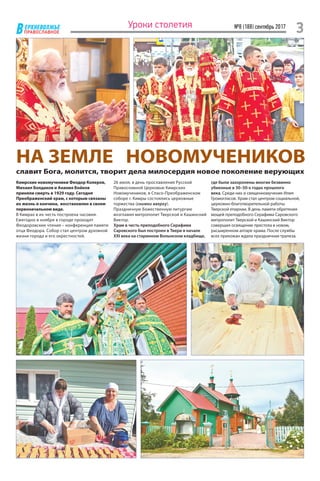 ЕРХНЕВОЛЖЬЕ
ВПРАВОСЛАВНОЕ
№8 (188) сентябрь 2017
3Уроки столетия
Кимрские новомученики Феодор Колеров,
Михаил Болдаков и Анания Бойков
приняли смерть в 1929 году. Сегодня
Преображенский храм, с которым связаны
их жизнь и кончина, восстановлен в своем
первоначальном виде.
В Кимрах в их честь построена часовня.
Ежегодно в ноябре в городе проходят
Феодоровские чтения – конференция памяти
отца Феодора. Собор стал центром духовной
жизни города и его окрестностей.
26 июля, в день прославления Русской
Православной Церковью Кимрских
Новомучеников, в Спасо-Преображенском
соборе г. Кимры состоялись церковные
торжества (снимки вверху).
Праздничную Божественную литургию
возглавил митрополит Тверской и Кашинский
Виктор.
Храм в честь преподобного Серафима
Саровского был построен в Твери в начале
XXI века на старинном Волынском кладбище,
где были захоронены многие безвинно
убиенные в 30–50-х годах прошлого
века. Среди них и священномученик Илия
Громогласов. Храм стал центром социальной,
церковно-благотворительной работы
Тверской епархии. В день памяти обретения
мощей преподобного Серафима Саровского
митрополит Тверской и Кашинский Виктор
совершил освящение престола в новом,
расширенном алтаре храма. После службы
всех прихожан ждала праздничная трапеза.
НА ЗЕМЛЕ НОВОМУЧЕНИКОВ
славит Бога, молится, творит дела милосердия новое поколение верующих
 