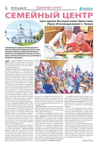 ЕРХНЕВОЛЖЬЕ
ВПРАВОСЛАВНОЕ
№8 (188) сентябрь 2017
6 Здравствуй, школа!
СЕМЕЙНЫЙ ЦЕНТР
Т е ученики, которые посещали занятия
в прошлом году, продолжат изучение
Закона Божия, а новички начнут знакомиться
со Священной Историей и главными Право-
славными праздниками.
Воскресная школа для подростков (стар-
шая группа, подростки 13–17 лет) ориентиро-
вана, в первую очередь, на то, чтобы молодые
люди научились применять полученные зна-
ния о Православной вере в жизни. По мнению
настоятеля прихода иерея Виталия Симоры,
который два года являлся педагогом старшей
группы воскресной школы, важно показать
подросткам, что Святое Евангелие – это Книга
не о прошлом, а о настоящем: «Современные
подростки сами выступают инициаторами тем
для бесед, задают много вопросов и часто всту-
пают в дискуссии. В течение прошлого года
мы говорили о семье и семейных ценностях, о
роли мужчины и женщины в браке и т.д. При-
менение духовных знаний не только на заня-
тиях, а в реальной жизни поможет молодежи
укрепиться в вере, обрести Бога и построить
свою жизнь согласно Заповедям Божиим».
Целый год при храме проходили еженедель-
ные занятия художественной студии. Учащи-
еся, среди которых были и дети, и родители,
не только осваивали художественные приемы,
но и знакомились с Основами Православия:
учащиеся делали эскизы храмов, учились изо-
бражать святых и т.д. В новом учебном году
объявлен набор в две возрастные группы  –
для детей и для взрослых. Работы учеников
художественной студии выставляются в хра-
ме к праздникам Рождества и Пасхи, а так-
же участвуют в благотворительной ярмарке,
которая проводится у стен храма в праздник
Входа Господня в Иерусалим.
В новом учебном году при храме Воскресе-
ния Христова (Трех Исповедников) открыва-
ется новое направление – подготовка детей
к школе. Сейчас идет набор детей 4-х, 5-ти и
6-ти лет в группы дошкольной подготовки.
Занятия будет проводить супруга штатного
клирика храма Димитрия Кулькова, педагог
начальных классов и воспитатель 1-й квали-
фикационной категории Екатерина Кулькова.
Храм посещает много многодетных и непол-
ных семей, и у родителей не всегда есть воз-
можность оплачивать подготовительные за-
нятия для своих детей при школах и детских
центрах. Мы очень надеемся, что бесплатные
занятия для дошколят при храме помогут та-
ким родителям.
Церковное пение – еще одно новое направ-
ление, которое возникло по многочисленным
просьбам родителей, начнет свою работу при
храме в новом учебном году.
2 сентября после перерыва на летние кани-
кулы в храме возобновятся молебны для бу-
дущих родителей о благополучном течении
беременности и рождении детей. Молебны
совершаются каждую первую и третью суббо-
ты месяца в 14.00. После молебна в библиотеке
храма проводятся беседы со священниками,
специалистами по грудному вскармливанию,
педиатрами и т.д. Будущих родителей волну-
ют вопросы, связанные с суевериями во время
беременности, значением Крещения, обязанно­
стями крестных, взаимоотношениями супру-
гов и воспитанием детей в Православной вере
– все это становится темами встреч. Расписа-
ние молебнов и тематику бесед всегда можно
узнать на сайте храма Воскресения Христова
(Трех исповедников) – http://hram-triispo.ru
при храме Воскресения Христова
(Трех Исповедников) г. Твери
С сентября каждое второе и четвертое вос-
кресение месяца после Божественной литур-
гии в храме возобновится совершение пока-
янного молебна о грехе аборта. В эти дни на
молебен остаются не только те, кто имеет грех
аборта, но и те, кто молится о своих близких и
знакомых.
Один из трех приделов храма освящен в
честь святых исповедников – Гурия, Самона
и Авива, покровителей семьи, именно поэто-
му ключевое место в работе Семейного центра
при храме занимает Семейный клуб. Он объ-
единяет молодые семьи. В рамках Семейного
клуба мы показываем православные киноно-
винки, проводим мастер-классы и беседы, ор-
ганизуем праздники и спектакли.
Радостно, что с каждым годом семьи все ак-
тивнее участвуют в приходской жизни: дети
посещают воскресную школу, играют в празд-
ничных постановках, а родители помогают
организовывать праздники, беря на себя часть
подготовки. Учебный год еще не начался, а
мамы прихода уже начали шить кукол для
осеннего кукольного спектакля, приурочен-
ного к празднику Дня матери.
Марина Симора
Семейный центр при храме Воскресения
Христова (Трех Исповедников) вновь после
каникул открывает двери для маленьких
учеников и их родителей. И вновь начнутся
уроки, занятия, мастер-классы, репетиции и
семейные праздники.
 