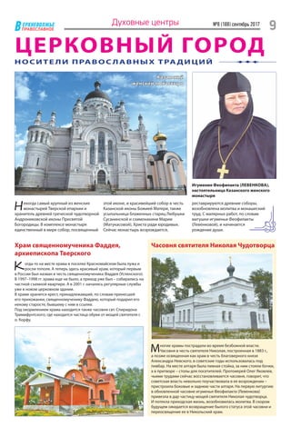ЕРХНЕВОЛЖЬЕ
ВПРАВОСЛАВНОЕ
№8 (188) сентябрь 2017
9Духовные центры
ЦЕРКОВНЫЙ ГОРОД
Казанский
женский монастырь
Некогда самый крупный из женских
монастырей Тверской епархии и
хранитель древней греческой чудотворной
Андрониковской иконы Пресвятой
Богородицы. В комплексе монастыря
единственный в мире собор, посвященный
Храм священномученика Фаддея,
архиепископа Тверского
Когда-то на месте храма в поселке Красномайском была лужа и
росли тополя. А теперь здесь красивый храм, который первым
в России был назван в честь священномученика Фаддея (Успенского).
В 1997–1998 гг. храма еще не было, а приход уже был – собирались на
частной съемной квартире. А в 2001 г. начались регулярные службы
уже в новом церковном здании.
В храме хранится крест, принадлежавший, по словам принесшей
его прихожанки, священномученику Фаддею, который подарил его
некому старосте, бывшему с ним в ссылке.
Под окормлением храма находится также часовня свт. Спиридона
Тримифунтского, где находится частица обуви от мощей святителя с
о. Корфу.
Часовня святителя Николая Чудотворца
Многие храмы пострадали во время безбожной власти.
Часовня в честь святителя Николая, построенная в 1883 г.,
а позже освященная как храм в честь благоверного князя
Александра Невского, в советские годы использовалась под
пивбар. На месте алтаря была пивная стойка, за ним стояли бочки,
а в притворе – столы для посетителей. Протоиерей Олег Яковлев,
чьими трудами сейчас восстановливается часовня, говорит, что
советская власть невольно поучаствовала в ее возрождении –
пристроила боковые и заднюю части алтаря. На первую литургию
в обновленной часовне игуменья Феофилакта (Левенкова)
привезла в дар частицу мощей святителя Николая чудотворца.
И потекла приходская жизнь, возобновилась молитва. В скором
будущем ожидается возвращение былого статуса этой часовни и
переосвящение ее в Никольский храм.
НОСИТЕ ЛИ ПРАВОС ЛАВНЫХ ТРАДИЦИЙ
реставрируются древние соборы,
возобновлена молитва и монашеский
труд. С малярных работ, по словам
матушки игуменьи Феофилакты
(Левенковой), и начинается
рождение души.
Игумения Феофилакта (ЛЕВЕНКОВА),
настоятельница Казанского женского
монастыря
этой иконе, и красивейший собор в честь
Казанской иконы Божией Матери, также
усыпальница блаженных стариц Любушки
Сусанинской и схимонахини Марии
(Матукасовой), Христа ради юродивых.
Сейчас монастырь возрождается,
 