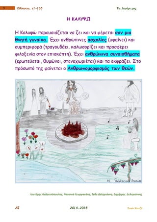 Α1 2014-2015 Σοφία Χαντζή
19 Οδύσσεια, ε1-165 Το…λυσάρι μας
Η ΚΑΛΥΨΩ
Η Καλυψώ παρουσιάζεται να ζει και να φέρεται σαν μια
θνητή γυναίκα. Έχει ανθρώπινες ασχολίες (υφαίνει) και
συμπεριφορά (τραγουδάει, καλωσορίζει και προσφέρει
φιλοξενία στον επισκέπτη). Έχει ανθρώπινα συναισθήματα
(ερωτεύεται, θυμώνει, στενοχωριέται) και τα εκφράζει. Στο
πρόσωπό της φαίνεται ο Ανθρωπομορφισμός των θεών.
Λευτέρης Ανδριτσόπουλος, Ναυσικά Γεωργακάκη, Σέβη Δεληγιάννη, Δημήτρης Δεληγιάννης
 