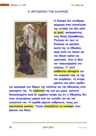 Α1 2014-2015 Σοφία Χαντζή
110 Οδύσσεια, ε1-165 Το…λυσάρι μας
Η ΑΝΤΙΔΡΑΣΗ ΤΗΣ ΚΑΛΥΨΩΣ
Η Καλυψώ δεν αντέδρασε
ψύχραιμα στην ανακοίνωση
της εντολής του Δία αλλά
με οργή, κατηγορώντας
τους θεούς ζηλόφθονους.
Πιστεύει ότι έχει το
δικαίωμα να κρατήσει
κοντά της το Οδυσσέα,
αφού αυτή τον έσωσε και
του έδωσε αγάπη και
προστασία, όταν οι θεοί
τον ταλαιπωρούσαν στο
πέλαγος. Γι’ αυτό
αισθάνεται αδικημένη για
την απόφασή τους να της
τον στερήσουν, τη στιγμή
μάλιστα που κάνει σχέδια
για προσφορά των δώρων της νεότητας και της αθανασίας στον
αγαπημένο της. Το παράπονό της από μια μεριά, φαίνεται
δικαιολογημένο αλλά δε λαμβάνει υπόψη της ότι ο Οδυσσέας δεν
είναι ευτυχισμένος μακριά από την πατρίδα του και την
οικογένειά του. Η νεράιδα φέρεται ανθρώπινα, όπως μια
ερωτευμένη γυναίκα. Τελικά αναγκάζεται να υποκύψει στον
βασιλιά των θεών.
Λευτέρης Ανδριτσόπουλος, Ναυσικά Γεωργακάκη, Σέβη Δεληγιάννη, Δημήτρης Δεληγιάννης, Ηλίας Δεληκάρης
 