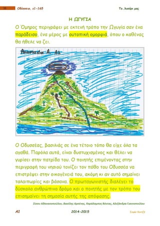 Α1 2014-2015 Σοφία Χαντζή
111 Οδύσσεια, ε1-165 Το…λυσάρι μας
Η ΩΓΥΓΙΑ
Ο Όμηρος περιγράφει με εκτενή τρόπο την Ωγυγία σαν ένα
παράδεισο, ένα μέρος με ουτοπική ομορφιά, όπου ο καθένας
θα ήθελε να ζει.
Ο Οδυσσέας, βασιλιάς σε ένα τέτοιο τόπο θα είχε όλα τα
αγαθά. Παρόλα αυτά, είναι δυστυχισμένος και θέλει να
γυρίσει στην πατρίδα του. Ο ποιητής επιμένοντας στην
περιγραφή του νησιού τονίζει τον πόθο του Οδυσσέα να
επιστρέψει στην οικογένειά του, ακόμη κι αν αυτό σημαίνει
ταλαιπωρίες και βάσανα. Ο πρωταγωνιστής διαλέγει το
δύσκολο ανθρώπινο δρόμο και ο ποιητής με τον τρόπο του
επισημαίνει τη σημασία αυτής της απόφασης.
Σίσσυ Αθανασοπούλου, Βασίλης Αρσένης, Χαράλαμπος Βόντας, Αλεξάνδρα Γιαννοπούλου
 