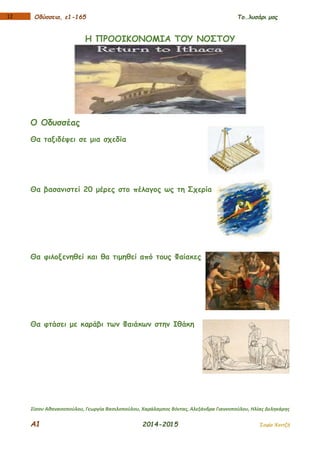 Α1 2014-2015 Σοφία Χαντζή
112 Οδύσσεια, ε1-165 Το…λυσάρι μας
Η ΠΡΟΟΙΚΟΝΟΜΙΑ ΤΟΥ ΝΟΣΤΟΥ
Ο Οδυσσέας
Θα ταξιδέψει σε μια σχεδία
Θα βασανιστεί 20 μέρες στο πέλαγος ως τη Σχερία
Θα φιλοξενηθεί και θα τιμηθεί από τους Φαίακες
Θα φτάσει με καράβι των Φαιάκων στην Ιθάκη
Σίσσυ Αθανασοπούλου, Γεωργία Βασιλοπούλου, Χαράλαμπος Βόντας, Αλεξάνδρα Γιαννοπούλου, Ηλίας Δεληκάρης
 