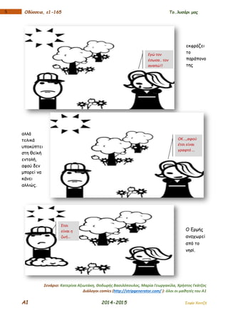 Α1 2014-2015 Σοφία Χαντζή
15 Οδύσσεια, ε1-165 Το…λυσάρι μας
εκφράζει
το
παράπονο
της
αλλά
τελικά
υποκύπτει
στη θεϊκή
εντολή,
αφού δεν
μπορεί να
κάνει
αλλιώς.
Ο Ερμής
αναχωρεί
από το
νησί.
Σενάριο: Κατερίνα Αξιωτάκη, Θοδωρής Βασιλόπουλος, Μαρία Γεωργακίλα, Χρήστος Γκάτζος
Διάλογοι comics (http://stripgenerator.com/ ): όλοι οι μαθητές του Α1
Εγώ τον
έσωσα.. τον
αγαπώ!!
ΟΚ...,αφού
έτσι είναι
γραφτό …
Έτσι
είναι η
ζωή…
 