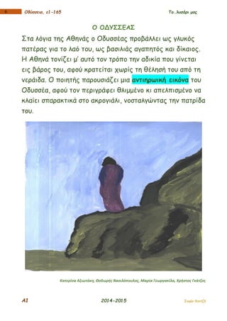 Α1 2014-2015 Σοφία Χαντζή
16 Οδύσσεια, ε1-165 Το…λυσάρι μας
Ο ΟΔΥΣΣΕΑΣ
Στα λόγια της Αθηνάς ο Οδυσσέας προβάλλει ως γλυκός
πατέρας για το λαό του, ως βασιλιάς αγαπητός και δίκαιος.
Η Αθηνά τονίζει μ’ αυτό τον τρόπο την αδικία που γίνεται
εις βάρος του, αφού κρατείται χωρίς τη θέλησή του από τη
νεράιδα. Ο ποιητής παρουσιάζει μια αντιηρωική εικόνα του
Οδυσσέα, αφού τον περιγράφει θλιμμένο κι απελπισμένο να
κλαίει σπαρακτικά στο ακρογιάλι, νοσταλγώντας την πατρίδα
του.
Κατερίνα Αξιωτάκη, Θοδωρής Βασιλόπουλος, Μαρία Γεωργακίλα, Χρήστος Γκάτζος
 