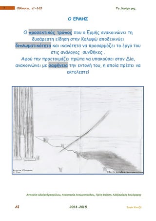 Α1 2014-2015 Σοφία Χαντζή
17 Οδύσσεια, ε1-165 Το…λυσάρι μας
Ο ΕΡΜΗΣ
Ο προσεκτικός τρόπος που ο Ερμής ανακοινώνει τη
δυσάρεστη είδηση στην Καλυψώ αποδεικνύει
διπλωματικότητα και ικανότητα να προσαρμόζει το έργο του
στις ανάλογες συνθήκες .
Αφού την προετοιμάζει πρώτα να υπακούσει στον Δία,
ανακοινώνει με σαφήνεια την εντολή του, η οποία πρέπει να
εκτελεστεί
Αντιγόνη Αλεξανδροπούλου, Αναστασία Αντωνοπούλου, Τζένη Βαϊτση, Αλέξανδρος Βούλγαρης
 