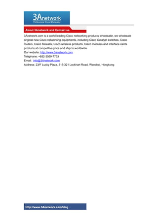 3Anetwork.com is a world leading Cisco networking products wholesaler, we wholesale
original new Cisco networking equipments, including Cisco Catalyst switches, Cisco
routers, Cisco firewalls, Cisco wireless products, Cisco modules and interface cards
products at competitive price and ship to worldwide.
Our website: http://www.3anetwork.com
Telephone: +852-3069-7733
Email: info@3Anetwork.com
Address: 23/F Lucky Plaza, 315-321 Lockhart Road, Wanchai, Hongkong

3

 