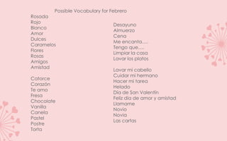 Possible Vocabulary for Febrero
Rosada
Rojo
                                 Desayuno
Blanco
                                 Almuerzo
Amor
                                 Cena
Dulces
                                 Me encanta.
Caramelos
                                 Tengo que.
Flores
                                 Limpiar la casa
Rosas
                                 Lavar los platos
Amigos
Amistad
                                 Lavar mi cabello
                                 Cuidar mi hermano
Catorce
                                 Hacer mi tarea
Corazn
                                 Helado
Te amo
                                 Da de San Valentn
Fresa
                                 Feliz da de amor y amistad
Chocolate
                                 Llamame
Vanilla
                                 Novio
Canela
                                 Novia
Pastel
                                 Las cartas
Postre
Torta
 