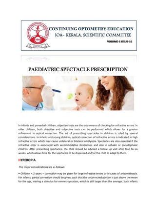 PAEDIATRIC SPECTACLE PRESCRIPTION
In infants and preverbal children, objective tests are the only means of checking for refractive errors. In
older children, both objective and subjective tests can be performed which allows for a greater
refinement in optical correction. The art of prescribing spectacles in children is ruled by several
considerations. In infants and young children, optical correction of refractive errors is indicated in high
refractive errors which may cause unilateral or bilateral amblyopia. Spectacles are also essential if the
refractive error is associated with accommodative strabismus, and also in aphakic or pseudophakic
children. After prescribing spectacles, the child should be advised a follow up visit after four to six
weeks, which allows time for the spectacles to be dispensed and for the child to adapt to them.
HYPEROPIA
The major considerations are as follows:
• Children < 2 years – correction may be given for large refractive errors or in cases of anisometropia.
For infants, partial correction should be given, such that the uncorrected portion is just above the mean
for the age, leaving a stimulus for emmetropisation, which is still larger than the average. Such infants
 
