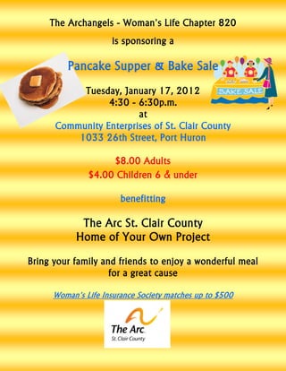 The Archangels - Woman's Life Chapter 820
                      is sponsoring a

         Pancake Supper & Bake Sale
           Tuesday, January 17, 2012
                 4:30 - 6:30p.m.
                        at
      Community Enterprises of St. Clair County
          1033 26th Street, Port Huron

                    $8.00 Adults
               $4.00 Children 6 & under

                        benefitting

             The Arc St. Clair County
            Home of Your Own Project
Bring your family and friends to enjoy a wonderful meal
                    for a great cause

      Woman's Life Insurance Society matches up to $500
 