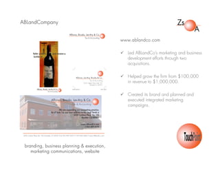 ABLandCompany
www.ablandco.com
 Led ABLandCo’s marketing and business
development efforts through two
acquisitions.
 Helped grow the firm from $100,000
in revenue to $1,000,000.
 Created its brand and planned and
executed integrated marketing
campaigns.
branding, business planning & execution,
marketing communications, website
 