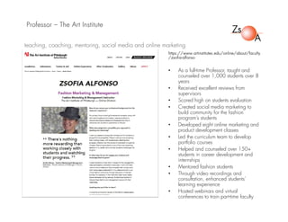 Professor – The Art Institute
https://www.artinstitutes.edu/online/about/faculty
/zsofia-alfonso
• As a full-time Professor, taught and
counseled over 1,000 students over 8
years
• Received excellent reviews from
supervisors
• Scored high on students evaluation
• Created social media marketing to
build community for the fashion
program’s students
• Developed eight online marketing and
product development classes
• Led the curriculum team to develop
portfolio courses
• Helped and counseled over 150+
students in career development and
internships
• Mentored fashion students
• Through video recordings and
consultation, enhanced students’
learning experience
• Hosted webinars and virtual
conferences to train part-time faculty
teaching, coaching, mentoring, social media and online marketing
 