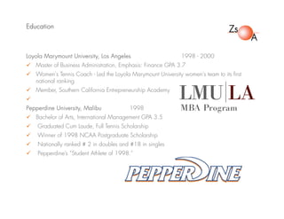 Education
Loyola Marymount University, Los Angeles 1998 - 2000
 Master of Business Administration, Emphasis: Finance GPA 3.7
 Women's Tennis Coach - Led the Loyola Marymount University women's team to its first
national ranking
 Member, Southern California Entrepreneurship Academy

Pepperdine University, Malibu 1998
 Bachelor of Arts, International Management GPA 3.5
 Graduated Cum Laude, Full Tennis Scholarship
 Winner of 1998 NCAA Postgraduate Scholarship
 Nationally ranked # 2 in doubles and #18 in singles
 Pepperdine’s “Student Athlete of 1998.”
 