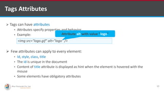 Tags Attributes
 Tags can have attributes
• Attributes specify properties and behavior
• Example:
 Few attributes can apply to every element:
• Id, style, class, title
• The id is unique in the document
• Content of title attribute is displayed as hint when the element is hovered with the
mouse
• Some elements have obligatory attributes
12
<img src="logo.gif" alt="logo" />
Attribute alt with value "logo"
Software Outsourcing Company Indiahttp://www.ifourtechnolab.com/
 
