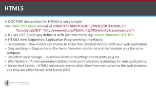 DOCTYPE declaration for HTML5 is very simple:
Use <!DOCTYPE html> instead of <!DOCTYPE html PUBLIC "-//W3C//DTD XHTML 1.0
Transitional//EN“ "http://www.w3.org/TR/xhtml1/DTD/xhtml1-transitional.dtd">
It uses UTF-8 and you define it with just one meta tag: <meta charset="UTF-8">
HTML5 new Supported Application Programming Interfaces:
• Geolocation − Now visitors can choose to share their physical location with your web application
• Drag and drop − Drag and drop the items from one location to another location on a the same
webpage.
• Persistent Local Storage − To achieve without resorting to third-party plug-ins.
• Web Workers − A next-generation bidirectional communication technology for web applications.
• Server-Sent Events − HTML5 introduces events which flow from web server to the web browsers
and they are called Server-Sent Events (SSE)
HTML5
Software Outsourcing Company Indiahttp://www.ifourtechnolab.com/
 