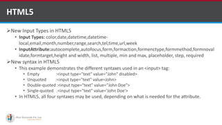 New Input Types in HTML5
• Input Types: color,date,datetime,datetime-
local,email,month,number,range,search,tel,time,url,week
• InputAttribute:autocomplete,autofocus,form,formaction,formenctype,formmethod,formnoval
idate,formtarget,height and width, list, multiple, min and max, placeholder, step, required
New syntax in HTML5
• This example demonstrates the different syntaxes used in an <input> tag:
• Empty :<input type="text" value="John" disabled>
• Unquoted :<input type="text" value=John>
• Double-quoted :<input type="text" value="John Doe">
• Single-quoted :<input type="text" value='John Doe'>
• In HTML5, all four syntaxes may be used, depending on what is needed for the attribute.
HTML5
Software Outsourcing Company Indiahttp://www.ifourtechnolab.com/
 