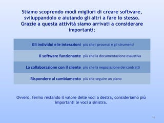 Stiamo scoprendo modi migliori di creare software,
sviluppandolo e aiutando gli altri a fare lo stesso.
Grazie a questa attività siamo arrivati a considerare
importanti:
16
Gli individui e le interazioni più che i processi e gli strumenti
Il software funzionante più che la documentazione esaustiva
La collaborazione con il cliente più che la negoziazione dei contratti
Rispondere al cambiamento più che seguire un piano
Ovvero, fermo restando il valore delle voci a destra, consideriamo più
importanti le voci a sinistra.
 