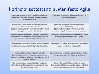I principi sottostanti al Manifesto Agile
17
La nostra massima priorità è soddisfare il cliente
rilasciando software di valore, fin da subito e in
maniera continua.
Il software funzionante è il principale metro di
misura di progresso.
Accogliamo i cambiamenti nei requisiti, anche a
stadi avanzati dello sviluppo.
I processi agili sfruttano il cambiamento a favore del
vantaggio competitivo del cliente.
I processi agili promuovono uno sviluppo
sostenibile.
Sponsor, Sviluppatori e Utenti in grado di
mantenere indefinitamente un ritmo costante.
Consegnamo frequentemente software funzionante,
con cadenza variabile da un paio di settimane a un
paio di mesi, preferendo i periodi brevi.
La continua attenzione all'eccellenza tecnica e alla
buona progettazione esaltano l'agilità.
Committenti e sviluppatori devono lavorare insieme
quotidianamente per tutta la durata del progetto.
La semplicità - l'arte di massimizzare la quantità di
lavoro non svolto - è essenziale.
Fondiamo i progetti su individui motivati.
Diamo loro l'ambiente e il supporto di cui hanno
bisogno e confidiamo nella loro capacità di portare il
lavoro a termine.
Le architetture, i requisiti e la progettazione migliori
emergono da team che si auto-organizzano.
Una conversazione faccia a faccia è il modo più
efficiente e più efficace per comunicare con il team
ed all'interno del team.
A intervalli regolari il team riflette su come
diventare più efficace, dopodiché regola e adatta il
proprio comportamento di conseguenza.
 