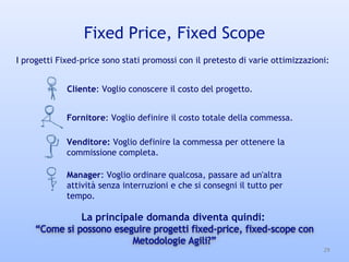 Fixed Price, Fixed Scope
29
Manager: Voglio ordinare qualcosa, passare ad un'altra
attività senza interruzioni e che si consegni il tutto per
tempo.
I progetti Fixed-price sono stati promossi con il pretesto di varie ottimizzazioni:
Cliente: Voglio conoscere il costo del progetto.
Fornitore: Voglio definire il costo totale della commessa.
Venditore: Voglio definire la commessa per ottenere la
commissione completa.
La principale domanda diventa quindi:
 