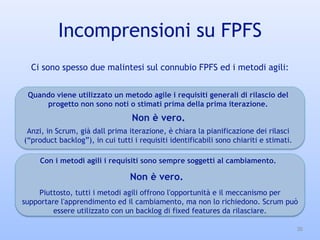 Incomprensioni su FPFS
30
Quando viene utilizzato un metodo agile i requisiti generali di rilascio del
progetto non sono noti o stimati prima della prima iterazione.
Con i metodi agili i requisiti sono sempre soggetti al cambiamento.
Ci sono spesso due malintesi sul connubio FPFS ed i metodi agili:
Anzi, in Scrum, già dall prima iterazione, è chiara la pianificazione dei rilasci
(“product backlog”), in cui tutti i requisiti identificabili sono chiariti e stimati.
Non è vero.
Piuttosto, tutti i metodi agili offrono l'opportunità e il meccanismo per
supportare l'apprendimento ed il cambiamento, ma non lo richiedono. Scrum può
essere utilizzato con un backlog di fixed features da rilasciare.
Non è vero.
 