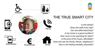 Is she eating?
Does she walk every day?
Can she afford electricity?
Is her home in a good condition?
How much is she spending for water?
Is the price of her house, affordable?
Does she see her family, friends, neighbours?
How is she feeling mentally, physically?
THE TRUE SMART CITY
 
