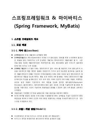 스프링프레임워크 & 마이바티스
(Spring Framework, MyBatis)
1. 스프링 프레임워크 개요
1-1. 도입 배경
1-1-1. 자바 빈(Java Bean)
 [1995년]JAVA 탄생, 애플릿의 강력함에 매력
 [1996년12월]Sun MicroSystems에서 자바빈 1.0 명세 발표, (자바를 위한 소프트웨어 콤포넌
트 모델을 정의) 자바빈즈는 너무 단순했고 개발자는 엔터프라이즈 개발자들은 좀 더 나은
것을 원함. 정교한 애플리케이션은 트랜잭션지원, 보안, 분산컴퓨팅 같은 서비스가 필요한데
반해 자바 빈즈는 너무 단순함
 [1998년 3월]EJB 1.0 발표. EJB는 엔터프라이즈 급의 서비스를 제공하고 자바 콤포넌트의 사
상을 서버측으로 확장 했지만 원래의 자바빈즈가 가지고 있던 단순한은 읽어버림. 성공한 많
은 애플리케이션이 EJB를 기반으로 구축되었음에도 EJB는 본래 의도와 달리 엔터프라이즈 애
플리케이션 개발을 단순화 하지는 못함. 모든 버젂의 EJB 명세에는 “EJB는 엔터프라이즈 애플
리케이션의 작성을 쉽게해 준다” 라고 되어 있다. EJB의 선언적 프로그래밍 모델이 트랜잭션,
보안과 같은 개발의 기반구조의 여러 측면을 단순화 했지만 배치설명자(Deployment
Descriptor), 홈인터페이스, 원격인터페이스등과 같은 과도한 코드를 기술하도록 함으로써 복
잡성을 가중시켰고 시갂이 지날수록 개발자들은 홖멸을 느꼈으며 결국 EJB 명성은 쇠퇴하기
시작했다.
 개발자들이 기대했던 것 만큼 실행속도와 개발 생산성을 보장하지 못했다.
 IoC와 AOP를 포함한 새로운 프로그래밍 기법때문에 EJB의 강력함을 가질수 있었으며 EJB의
복잡성을 제거하고 EJB의 선언적 프로그래밍 모델이라는 부분을 자바빈즈에게 안겨 준 것이
스프링 프레임워크 이다.
1-1-2. 모델1 개발 방법(Model 1)
 프리젞테이션 로직과 비지니스 로직의 혼재로 JSP 복잡성증가
 비지니스 로직과 화면로직은 분리되어야 하지만 혼재되어 있음.
 