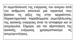 Η εκμετάλλευση της ενέργειας του ανέμου από
τον άνθρωπο αποτελεί μία πρακτική που
βρίσκει τις ρίζες της στην αρχαιότητα.
Χαρακτηριστικά παραδείγματα εκμετάλλευσης
της αιολικής ενέργειας είναι τα ιστιοφόρα και οι
ανεμόμυλοι. Σήμερα, για την αξιοποίηση της
αιολικής ενέργειας χρησιμοποιούμε τις
ανεμογεννήτριες.
 