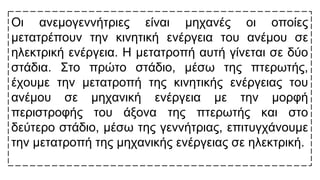 Οι ανεμογεννήτριες είναι μηχανές οι οποίες
μετατρέπουν την κινητική ενέργεια του ανέμου σε
ηλεκτρική ενέργεια. Η μετατροπή αυτή γίνεται σε δύο
στάδια. Στο πρώτο στάδιο, μέσω της πτερωτής,
έχουμε την μετατροπή της κινητικής ενέργειας του
ανέμου σε μηχανική ενέργεια με την μορφή
περιστροφής του άξονα της πτερωτής και στο
δεύτερο στάδιο, μέσω της γεννήτριας, επιτυγχάνουμε
την μετατροπή της μηχανικής ενέργειας σε ηλεκτρική.
 
