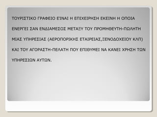 ΤΟΥΡΙΣΤΙΚΟ ΓΡΑΦΕΙΟ ΕΊΝΑΙ Η ΕΠΙΧΕΙΡΗΣΗ ΕΚΕΙΝΗ Η ΟΠΟΙΑ
ΕΝΕΡΓΕΙ ΣΑΝ ΕΝΔΙΑΜΕΣΟΣ ΜΕΤΑΞΥ ΤΟΥ ΠΡΟΜΗΘΕΥΤΗ-ΠΩΛΗΤΗ
ΜΙΑΣ ΥΠΗΡΕΣΙΑΣ (ΑΕΡΟΠΟΡΙΚΗΣ ΕΤΑΙΡΕΙΑΣ,ΞΕΝΟΔΟΧΕΙΟΥ ΚΛΠ)
ΚΑΙ ΤΟΥ ΑΓΟΡΑΣΤΗ-ΠΕΛΑΤΗ ΠΟΥ ΕΠΙΘΥΜΕΙ ΝΑ ΚΑΝΕΙ ΧΡΗΣΗ ΤΩΝ
ΥΠΗΡΕΣΙΩΝ ΑΥΤΩΝ.
 