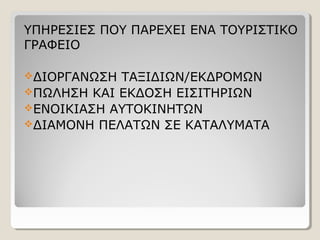 ΥΠΗΡΕΣΙΕΣ ΠΟΥ ΠΑΡΕΧΕΙ ΕΝΑ ΤΟΥΡΙΣΤΙΚΟ
ΓΡΑΦΕΙΟ
ΔΙΟΡΓΑΝΩΣΗ ΤΑΞΙΔΙΩΝ/ΕΚΔΡΟΜΩΝ
ΠΩΛΗΣΗ ΚΑΙ ΕΚΔΟΣΗ ΕΙΣΙΤΗΡΙΩΝ
ΕΝΟΙΚΙΑΣΗ ΑΥΤΟΚΙΝΗΤΩΝ
ΔΙΑΜΟΝΗ ΠΕΛΑΤΩΝ ΣΕ ΚΑΤΑΛΥΜΑΤΑ
 