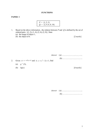 FUNCTIONS
PAPER 1
1. Based on the above information , the relation between P and Q is defined by the set of
ordered pairs {(1, 2), (1, 4), (2, 6), (2, 8)}. State
(a) the image of object 1,
(b) the object of 6. [2 marks]
Answer : (a) …………………………...
(b) …………………………..
2. Given 15: +→ xxg and 32: 2
+−→ xxxh , find
(a) g −1
(3),
(b) hg(x) [4 marks]
Answer : (a) …………………………...
(b) …………………………..
1
P = {1, 2, 3}
Q = {2, 4, 6, 8, 10}
 