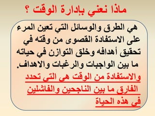 ‫المرء‬ ‫تعين‬ ‫التي‬ ‫والوسائل‬ ‫الطرق‬ ‫هي‬
‫في‬ ‫وقته‬ ‫من‬ ‫القصوى‬ ‫االستفادة‬ ‫على‬
‫حياته‬ ‫في‬ ‫التوازن‬ ‫وخلق‬ ‫أهدافه‬ ‫تحقيق‬
‫واالهداف‬ ‫والرغبات‬ ‫الواجبات‬ ‫بين‬ ‫ما‬.
‫تحدد‬ ‫التي‬ ‫هي‬ ‫الوقت‬ ‫من‬ ‫واالستفادة‬
‫والفاشلين‬ ‫الناجحين‬ ‫بين‬ ‫ما‬ ‫الفارق‬
‫الحياة‬ ‫هذه‬ ‫في‬
‫؟‬ ‫الوقت‬ ‫بإدارة‬ ‫نعني‬ ‫ماذا‬
 