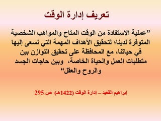 ”‫الشخص‬ ‫والمواهب‬ ‫المتاح‬ ‫الوقت‬ ‫من‬ ‫االستفادة‬ ‫عملية‬‫ية‬
‫نسعى‬ ‫التي‬ ‫المهمة‬ ‫األهداف‬ ‫لتحقيق‬ ‫لدينا؛‬ ‫المتوفرة‬‫إليها‬
‫بين‬ ‫التوازن‬ ‫تحقيق‬ ‫على‬ ‫المحافظة‬ ‫مع‬ ،‫حياتنا‬ ‫في‬
‫الجسد‬ ‫حاجات‬ ‫وبين‬ ،‫الخاصة‬ ‫والحياة‬ ‫العمل‬ ‫متطلبات‬
‫والعقل‬ ‫والروح‬“
‫القعيد‬ ‫إبراهيم‬–‫الوقت‬ ‫إدارة‬(1422‫هـ‬)‫ص‬295
 