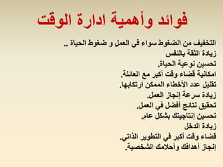 ‫الحياة‬ ‫ضغوط‬ ‫و‬ ‫العمل‬ ‫في‬ ‫سواء‬ ‫الضغوط‬ ‫من‬ ‫التخفيف‬..
‫بالنفس‬ ‫الثقة‬ ‫زيادة‬
‫الحياة‬ ‫نوعية‬ ‫تحسين‬.
‫العائلة‬ ‫مع‬ ‫أكبر‬ ‫وقت‬ ‫قضاء‬ ‫امكانية‬.
‫تقليل‬‫ارتكابها‬ ‫الممكن‬ ‫األخطاء‬ ‫عدد‬.
‫العمل‬ ‫إنجاز‬ ‫سرعة‬ ‫زيادة‬.
‫العمل‬ ‫في‬ ‫أفضل‬ ‫نتائج‬ ‫تحقيق‬.
‫عام‬ ‫بشكل‬ ‫إنتاجيتك‬ ‫تحسين‬.
‫الدخل‬ ‫زيادة‬
‫الذاتي‬ ‫التطوير‬ ‫في‬ ‫أكبر‬ ‫وقت‬ ‫قضاء‬.
‫الشخصية‬ ‫وأحالمك‬ ‫أهدافك‬ ‫إنجاز‬.
‫الوقت‬ ‫ادارة‬ ‫وأهمية‬ ‫فوائد‬
 