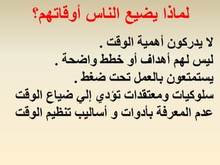 ‫الوقت‬ ‫أهمية‬ ‫يدركون‬ ‫ال‬.
‫واضحة‬ ‫خطط‬ ‫أو‬ ‫أهداف‬ ‫لهم‬ ‫ليس‬.
‫ضغط‬ ‫تحت‬ ‫بالعمل‬ ‫يستمتعون‬.
‫الو‬ ‫ضياع‬ ‫إلي‬ ‫تؤدي‬ ‫ومعتقدات‬ ‫سلوكيات‬‫قت‬
‫الوق‬ ‫تنظيم‬ ‫أساليب‬ ‫و‬ ‫بأدوات‬ ‫المعرفة‬ ‫عدم‬‫ت‬
‫أوقاتهم؟‬ ‫الناس‬ ‫يضيع‬ ‫لماذا‬
 