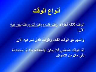 ،‫أجزاء‬ ‫ثالثة‬ ‫الوقت‬‫فات‬ ‫وقت‬‫ووق‬‫آت‬ ‫ت‬‫ووقت‬‫ف‬ ‫نحن‬‫يه‬
‫اآلن‬!
‫اآلن‬ ‫فيه‬ ‫نمر‬ ‫الذي‬ ‫والوقت‬ ‫القادم‬ ‫الوقت‬ ‫هو‬ ‫والمهم‬.
‫است‬ ‫أو‬ ‫منه‬ ‫االستفادة‬ ‫يمكن‬ ‫فال‬ ‫الماضي‬ ‫الوقت‬ ‫ا‬ِّ‫م‬‫أ‬‫عادته‬
‫االحوال‬ ‫من‬ ‫حال‬ ‫بأي‬.
‫الوقت‬ ‫أنواع‬
 