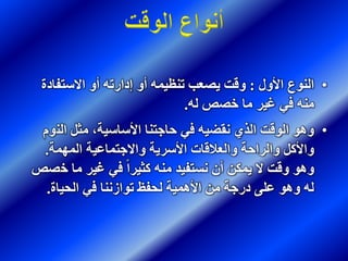 •‫األول‬ ‫النوع‬:‫االستفاد‬ ‫أو‬ ‫إدارته‬ ‫أو‬ ‫تنظيمه‬ ‫يصعب‬ ‫وقت‬‫ة‬
‫له‬ ‫خصص‬ ‫ما‬ ‫غير‬ ‫في‬ ‫منه‬.
•‫الن‬ ‫مثل‬ ،‫األساسية‬ ‫حاجتنا‬ ‫في‬ ‫نقضيه‬ ‫الذي‬ ‫الوقت‬ ‫وهو‬‫وم‬
‫المهمة‬ ‫واالجتماعية‬ ‫األسرية‬ ‫والعالقات‬ ‫والراحة‬ ‫واألكل‬.
‫خ‬ ‫ما‬ ‫غير‬ ‫في‬ ً‫ا‬‫كثير‬ ‫منه‬ ‫نستفيد‬ ‫أن‬ ‫يمكن‬ ‫ال‬ ‫وقت‬ ‫وهو‬‫صص‬
‫الحياة‬ ‫في‬ ‫توازننا‬ ‫لحفظ‬ ‫األهمية‬ ‫من‬ ‫درجة‬ ‫على‬ ‫وهو‬ ‫له‬.
 