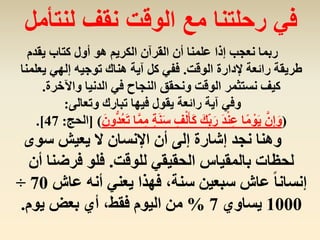 ‫يقدم‬ ‫كتاب‬ ‫أول‬ ‫هو‬ ‫الكريم‬ ‫القرآن‬ ‫أن‬ ‫علمنا‬ ‫إذا‬ ‫نعجب‬ ‫ربما‬
‫الوقت‬ ‫إلدارة‬ ‫رائعة‬ ‫طريقة‬.‫يعل‬ ‫إلهي‬ ‫توجيه‬ ‫هناك‬ ‫آية‬ ‫كل‬ ‫ففي‬‫منا‬
‫واآلخرة‬ ‫الدنيا‬ ‫في‬ ‫النجاح‬ ‫ونحقق‬ ‫الوقت‬ ‫نستثمر‬ ‫كيف‬.
‫وتعالى‬ ‫تبارك‬ ‫فيها‬ ‫يقول‬ ‫رائعة‬ ‫آية‬ ‫وفي‬:
(‫ة‬َ‫ن‬َ‫س‬ ِ‫ف‬ْ‫ل‬َ‫أ‬َ‫ك‬ َ‫ك‬ِِّ‫ب‬َ‫ر‬ َ‫د‬ْ‫ن‬ِ‫ع‬ ‫ا‬ً‫م‬ ْ‫و‬َ‫ي‬ َّ‫ن‬ِ‫إ‬َ‫و‬َ‫ون‬ُّ‫د‬ُ‫ع‬َ‫ت‬ ‫ا‬َّ‫م‬ِ‫م‬[ )‫الحج‬:47.]
‫سوى‬ ‫يعيش‬ ‫ال‬ ‫اإلنسان‬ ‫أن‬ ‫إلى‬ ‫إشارة‬ ‫نجد‬ ‫وهنا‬
‫للوقت‬ ‫الحقيقي‬ ‫بالمقياس‬ ‫لحظات‬.‫فرضنا‬ ‫فلو‬‫أن‬
‫عاش‬ ‫أنه‬ ‫يعني‬ ‫فهذا‬ ،‫سنة‬ ‫سبعين‬ ‫عاش‬ ً‫ا‬‫إنسان‬70÷
1000‫يساوي‬7%‫يوم‬ ‫بعض‬ ‫أي‬ ،‫فقط‬ ‫اليوم‬ ‫من‬.
‫لنتأمل‬ ‫نقف‬ ‫الوقت‬ ‫مع‬ ‫رحلتنا‬ ‫في‬
 