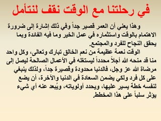 ‫ضر‬ ‫إلى‬ ‫إشارة‬ ‫ذلك‬ ‫وفي‬ ً‫ا‬‫جد‬ ‫قصير‬ ‫العمر‬ ‫أن‬ ‫يعني‬ ‫وهذا‬‫ورة‬
‫و‬ ‫الفائدة‬ ‫فيه‬ ‫وما‬ ‫الخير‬ ‫عمل‬ ‫في‬ ‫واستثماره‬ ‫بالوقت‬ ‫االهتمام‬‫بما‬
‫والمجتمع‬ ‫للفرد‬ ‫النجاح‬ ‫يحقق‬.
‫و‬ ‫وكل‬ ،‫وتعالى‬ ‫تبارك‬ ‫الخالق‬ ‫نعم‬ ‫من‬ ‫عظيمة‬ ‫نعمة‬ ‫الوقت‬‫احد‬
‫ل‬ ‫الصالحة‬ ‫األعمال‬ ‫في‬ ‫ليستغله‬ ً‫ا‬‫محدد‬ ً‫ال‬‫أج‬ ‫هللا‬ ‫منحه‬ ‫قد‬ ‫منا‬‫إل‬ ‫يصل‬‫ى‬
‫ينب‬ ‫ولذلك‬ ،ً‫ا‬‫جد‬ ‫وقصيرة‬ ‫محدودة‬ ‫فالدنيا‬ ،‫وجل‬ ‫عز‬ ‫هللا‬ ‫مرضاة‬‫غي‬
‫يض‬ ‫أن‬ ،‫واآلخرة‬ ‫الدنيا‬ ‫في‬ ‫السعادة‬ ‫يضمن‬ ‫ولكي‬ ‫فرد‬ ‫كل‬ ‫على‬‫ع‬
‫ش‬ ‫أي‬ ‫عنه‬ ‫ُبعد‬‫ي‬‫و‬ ،‫أولوياته‬ ‫ويحدد‬ ،‫عليها‬ ‫يسير‬ ‫خطة‬ ‫لنفسه‬‫يء‬
‫المخطط‬ ‫هذا‬ ‫على‬ ً‫ا‬‫سلب‬ ‫يؤثر‬.
‫لنتأمل‬ ‫نقف‬ ‫الوقت‬ ‫مع‬ ‫رحلتنا‬ ‫في‬
 