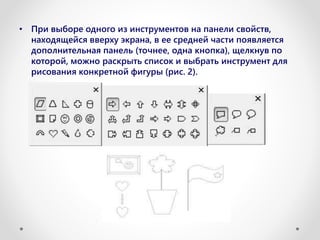 • При выборе одного из инструментов на панели свойств,
находящейся вверху экрана, в ее средней части появляется
дополнительная панель (точнее, одна кнопка), щелкнув по
которой, можно раскрыть список и выбрать инструмент для
рисования конкретной фигуры (рис. 2).
 