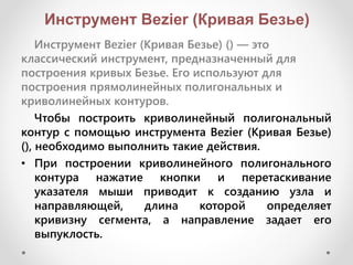 Инструмент Bezier (Кривая Безье)
Инструмент Bezier (Кривая Безье) () — это
классический инструмент, предназначенный для
построения кривых Безье. Его используют для
построения прямолинейных полигональных и
криволинейных контуров.
Чтобы построить криволинейный полигональный
контур с помощью инструмента Bezier (Кривая Безье)
(), необходимо выполнить такие действия.
• При построении криволинейного полигонального
контура нажатие кнопки и перетаскивание
указателя мыши приводит к созданию узла и
направляющей, длина которой определяет
кривизну сегмента, а направление задает его
выпуклость.
 