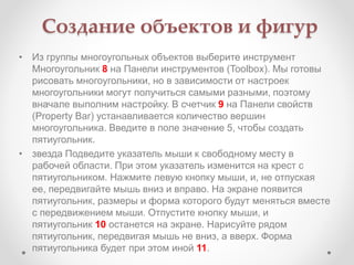Создание объектов и фигур
• Из группы многоугольных объектов выберите инструмент
Многоугольник 8 на Панели инструментов (Toolbox). Мы готовы
рисовать многоугольники, но в зависимости от настроек
многоугольники могут получиться самыми разными, поэтому
вначале выполним настройку. В счетчик 9 на Панели свойств
(Property Bar) устанавливается количество вершин
многоугольника. Введите в поле значение 5, чтобы создать
пятиугольник.
• звезда Подведите указатель мыши к свободному месту в
рабочей области. При этом указатель изменится на крест с
пятиугольником. Нажмите левую кнопку мыши, и, не отпуская
ее, передвигайте мышь вниз и вправо. На экране появится
пятиугольник, размеры и форма которого будут меняться вместе
с передвижением мыши. Отпустите кнопку мыши, и
пятиугольник 10 останется на экране. Нарисуйте рядом
пятиугольник, передвигая мышь не вниз, а вверх. Форма
пятиугольника будет при этом иной 11.
 