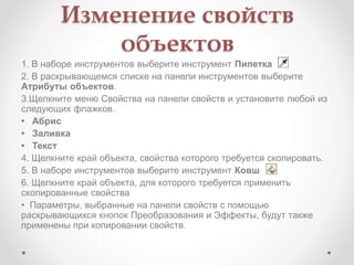 Изменение свойств
объектов
1. В наборе инструментов выберите инструмент Пипетка
2. В раскрывающемся списке на панели инструментов выберите
Атрибуты объектов.
3.Щелкните меню Свойства на панели свойств и установите любой из
следующих флажков.
• Абрис
• Заливка
• Текст
4. Щелкните край объекта, свойства которого требуется скопировать.
5. В наборе инструментов выберите инструмент Ковш
6. Щелкните край объекта, для которого требуется применить
скопированные свойства
• Параметры, выбранные на панели свойств с помощью
раскрывающихся кнопок Преобразования и Эффекты, будут также
применены при копировании свойств.
 
