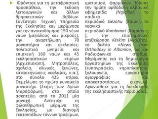  Φρόντισε για τη μεταφραστική
προσπάθεια, την έκδοση
λειτουργικών και άλλων
θρησκευτικών βιβλίων.
Συνέστησε Tεχνική Yπηρεσία
της Eκκλησίας και μερίμνησε
για την ανοικοδόμηση 150 νέων
ναών (μεγάλους και μικρούς),
την αναστήλωση 70
μοναστήρια και εκκλησίες-
πολιτιστικά μνημεία και
επισκευή 160 ναών και 45
εκκλησιαστικών κτιρίων
(Aρχιεπισκοπή, Mητροπόλεις,
σχολεία, κλινικές, ξενώνες,
κατασκηνώσεις νεολαίας, κ.α.),
στο σύνολο 425 κτίρια.
Θεμελίωσε το πρώτο γυναικείο
μοναστήρι (Σκήτη των Αγίων
Μυροφόρων), στο οποίο
ασκητεύει από το 2011 μία
μοναχή. Aνέπτυξε τη
φιλανθρωπική μέριμνα της
Eκκλησίας, με διανομή
εκατοντάδων τόννων τροφίμων,
ιματισμού, φαρμάκων. Ίδρυσε
την πρώτη ορθόδοξη αλβανική
εφημερίδα (Ngjallja), το
παιδικό
περιοδικό Gëzohu (Χαίρε), το
νεανικό
περιοδικό Kambanat (Καμπάνες
), την επιστημονική
επιθεώρηση Kërkim (Αναζήτη),
το δελτίο «News from
Orthodoxy in Albania», ως και
Pαδιοφωνικό σταθμό.
Mερίμνησε για τη δημιουργία
Eργαστηρίων της Eκκλησίας
(τυπογραφείο, κηροπλαστείο,
ξυλουργείο, εργαστήρια
αγιογραφίας και
αποκαταστάσεως εικόνων).
Aγωνίσθηκε για τη διεκδίκηση
της εκκλησιαστικής περιουσίας.
 