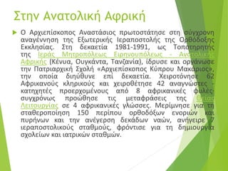Στην Ανατολική Αφρική
 O Aρχιεπίσκοπος Aναστάσιος πρωτοστάτησε στη σύγχρονη
αναγέννηση της Eξωτερικής Iεραποστολής της Ορθόδοξης
Eκκλησίας. Στη δεκαετία 1981-1991, ως Tοποτηρητής
της Iεράς Mητροπόλεως Eιρηνουπόλεως - Aνατολικής
Aφρικής (Kένυα, Oυγκάντα, Tανζανία), ίδρυσε και οργάνωσε
την Πατριαρχική Σχολή «Aρχιεπίσκοπος Kύπρου Mακάριος»,
την οποία διηύθυνε επί δεκαετία. Xειροτόνησε 62
Αφρικανούς κληρικούς και χειροθέτησε 42 αναγνώστες -
κατηχητές προερχομένους από 8 αφρικανικές φυλές·
συγχρόνως προώθησε τις μεταφράσεις της Θείας
Λειτουργίας σε 4 αφρικανικές γλώσσες. Mερίμνησε για τη
σταθεροποίηση 150 περίπου ορθοδόξων ενοριών και
πυρήνων και την ανέγερση δεκάδων ναών, ανήγειρε 7
ιεραποστολικούς σταθμούς, φρόντισε για τη δημιουργία
σχολείων και ιατρικών σταθμών.
 