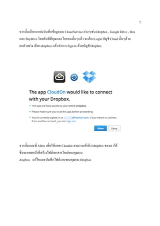 7
จากนั้นเลือกแหล่งบันทึกข้อมูลบนCloudService ต่างๆเช่นDropbox , Google Drive , Box
และSkydrive โดยทันทีที่คุณแตะไอคอนนั้นๆแล้วจะต้อง LoginบัญชีCloud นั้นๆด้วย
ยกตัวอย่างเลือก dropbox แล้วทาการSignin ด้วยบัญชีDropbox
จากนั้นแตะที่ Allow เพื่อให้แอพ Cloudon สามารถเข้าถึง Dropbox ของเราได้
ซึ่งจะคอยหน้าที่สร้างไฟล์เอกสารใหม่ของคุณบน
dropbox แก้ไขและบันทึกไฟล์งานของคุณบนDropbox
 